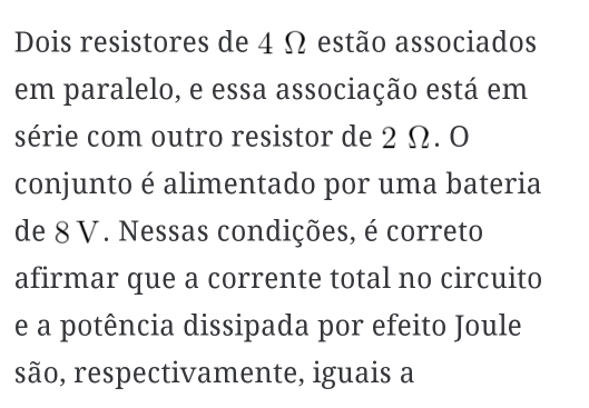 Dois resistores de 4 Ω estão associados 
em paralelo, e essa associação está em 
série com outro resistor de 2 Ω. O 
conjunto é alimentado por uma bateria 
de 8 V. Nessas condições, é correto 
afirmar que a corrente total no circuito 
e a potência dissipada por efeito Joule 
são, respectivamente, iguais a