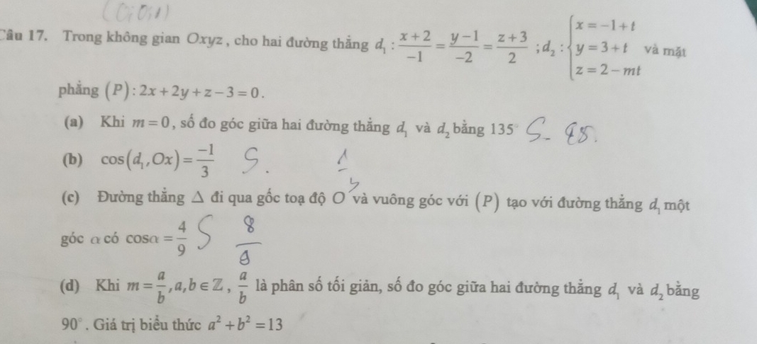 Trong không gian Oxyz , cho hai đường thẳng d_1: (x+2)/-1 = (y-1)/-2 = (z+3)/2 ;d_2:beginarrayl x=-1+t y=3+t z=2-mtendarray. và mặt 
phẳng (P): 2x+2y+z-3=0. 
(a) Khi m=0 , số đo góc giữa hai đường thẳng d_1 và d_2 bằng 135°
(b) cos (d_1,Ox)= (-1)/3 
(c) Đường thẳng △ di qua gốc toạ độ O và vuông góc với (P) tạo với đường thẳng đ một 
góc a có cos alpha = 4/9 
(d) Khi m= a/b , a,b∈ Z,  a/b  là phân số tối giản, số đo góc giữa hai đường thẳng d_1 và d_2 bằng
90°. Giá trị biểu thức a^2+b^2=13