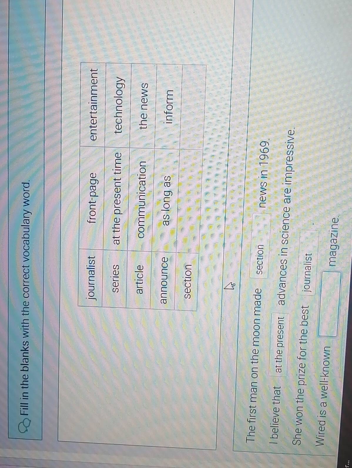 Fill in the blanks with the correct vocabulary word. 
The first man on the moon made section news in 1969. 
I believe that at the present advances in science are impressive. 
She won the prize for the best journalist. 
Wired is a well-known □ magazine.