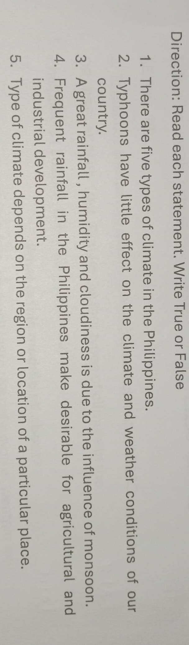 Direction: Read each statement. Write True or False 
1. There are five types of climate in the Philippines. 
2. Typhoons have little effect on the climate and weather conditions of our 
country. 
3. A great rainfall , humidity and cloudiness is due to the influence of monsoon. 
4. Frequent rainfall in the Philippines make desirable for agricultural and 
industrial development. 
5. Type of climate depends on the region or location of a particular place.