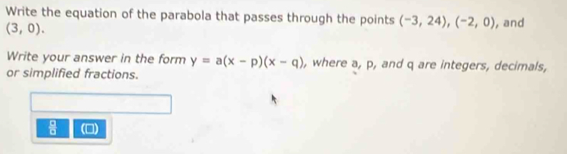 Write the equation of the parabola that passes through the points (-3,24), (-2,0) , and
(3,0). 
Write your answer in the form y=a(x-p)(x-q) , where a, p, and q are integers, decimals, 
or simplified fractions. 
 □ /□   ()