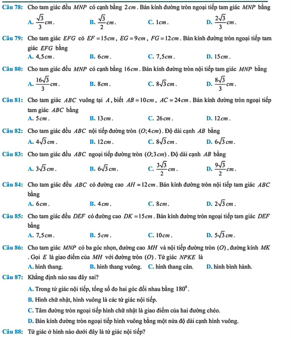 Cho tam giác đều MNP có cạnh bằng 2 cm . Bán kính đường tròn ngoại tiếp tam giác MNP bằng
A.  sqrt(3)/3 cm.  sqrt(3)/2 cm. C. 1cm . D.  2sqrt(3)/3 cm.
B.
Câu 79: Cho tam giác EFG có EF=15cm,EG=9cm,FG=12cm. Bán kính đường tròn ngoại tiếp tam
giác EFG bằng
A. 4,5 cm . B. 6cm. C. 7,5cm . D. 15 cm .
Câu 80: Cho tam giác đều MNP có cạnh bằng 16cm . Bán kính đường tròn nội tiếp tam giác MNP bằng
A.  16sqrt(3)/3 cm. B. 8cm . C. 8sqrt(3)cm. D.  8sqrt(3)/3 cm.
Câu 81: Cho tam giác ABC vuông tại A, biết AB=10cm,AC=24cm. Bán kính đường tròn ngoại tiếp
tam giác ABC bằng
A. 5cm . B. 13cm . C. 26 cm . D. 12 cm .
Câu 82: Cho tam giác đều ABC nội tiếp đường tròn (0;4cm). Độ dài cạnh AB bằng
A. 4sqrt(3)cm. B. 12 cm . C. 8sqrt(3)cm. D. 6sqrt(3)cm.
Câu 83: Cho tam giác đều ABC ngoại tiếp đường tròn (0;3cm). Độ dài cạnh AB bằng
A. 3sqrt(3)cm. B. 6sqrt(3)cm. C.  3sqrt(3)/2 cm. D.  9sqrt(3)/2 cm.
Câu 84: Cho tam giác đều ABC có đường cao AH=12cm. Bán kính đường tròn nội tiếp tam giác ABC
bằng
A. 6cm . B. 4 cm . C. 8cm. D. 2sqrt(3)cm.
Câu 85: Cho tam giác đều DEF có đường cao DK=15cm. Bán kính đường tròn ngoại tiếp tam giác DEF
bằng
A. 7,5 cm . B. 5cm . C. 10cm . D. 5sqrt(3)cm.
Câu 86: Cho tam giác MNP có ba góc nhọn, đường cao MH và nội tiếp đường tròn (O) , đường kính MK
. Gọi E là giao điểm của MH với đường tròn (O) . Tứ giác NPKE là
A. hình thang. B. hình thang vuông. C. hình thang cân. D. hình bình hành.
Câu 87: Khẳng định nào sau đây sai?
A. Trong tứ giác nội tiếp, tổng số đo hai góc đối nhau bằng 180^0.
B. Hình chữ nhật, hình vuông là các tứ giác nội tiếp.
C. Tâm đường tròn ngoại tiếp hình chữ nhật là giao điểm của hai đường chéo.
D. Bán kính đường tròn ngoại tiếp hình vuông bằng một nửa độ dài cạnh hình vuông.
Câu 88: Tứ giác ở hình nào dưới đây là tứ giác nội tiếp?