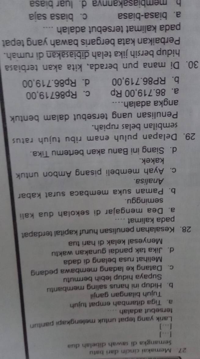 Memakai cincin dari batu
Semangka di sawah dibelah dua
[..]
[..]
Larik yang tepat untuk melengkapi pantun
tersebut adalah
a. Tiga ditambah empat tujuh
Tujuh bilangan ganjil
b. Hidup ini harus saling membantu
Supaya hidup lebih bermutu
c. Datang ke ladang membawa pedang
Melihat rusa belang di dada
d. Jika tak pandai gunakan waktu
Menyesal kelak di hari tua
28. Kesalahan penulisan huruf kapital terdapat
pada kalimat ....
a. Dea mengajar di sekolah dua kali
seminggu.
b. Paman suka membaca surat kabar
Analisa.
c. Ayah membeli pisang Ambon untuk
kakek.
d. Siang ini Banu akan bertemu Tika.
29. Delapan puluh enam ribu tujuh ratus
sembilan belas rupiah.
Penulisan uang tersebut dalam bentuk
angka adalah....
a. 86.719,00 Rp c. Rp86719,00
b. RP86.719,00 d. Rp86.719,00
30. Di mana pun berada, kita akan terbiasa
hidup bersih jika telah dibiasakan di rumah.
Perbaikan kata bergaris bawah yang tepat
pada kalimat tersebut adalah ....
a. biasa-biasa c. biasa saja
b. membiasakannva d. luar biasa