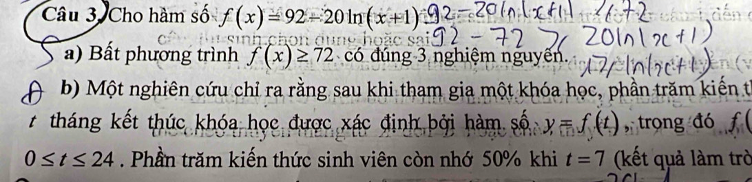 Câu 3, Cho hàm số f(x)=92-20ln (x+1)
a) Bất phương trình f(x)≥ 72 có đúng 3 nghiệm nguyến. 
b) Một nghiên cứu chỉ ra rằng sau khi tham gia một khóa học, phần trăm kiến từ 
t tháng kết thúc khóa học được xác định bởi hàm số y=f(t) , trong đó f
0≤ t≤ 24. Phần trăm kiến thức sinh viên còn nhớ 50% khi t=7 (kết quả làm trò