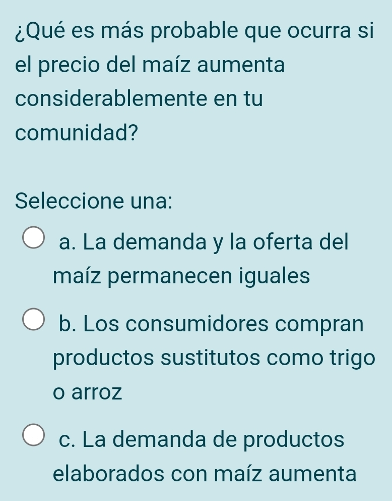 ¿Qué es más probable que ocurra si
el precio del maíz aumenta
considerablemente en tu
comunidad?
Seleccione una:
a. La demanda y la oferta del
maíz permanecen iguales
b. Los consumidores compran
productos sustitutos como trigo
o arroz
c. La demanda de productos
elaborados con maíz aumenta