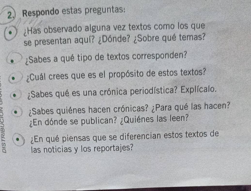 2.) Respondo estas preguntas: 
¿Has observado alguna vez textos como los que 
se presentan aquí? ¿Dónde? ¿Sobre qué temas? 
¿Sabes a qué tipo de textos corresponden? 
¿Cuál crees que es el propósito de estos textos? 
¿Sabes qué es una crónica periodística? Explícalo. 
¿Sabes quiénes hacen crónicas? ¿Para qué las hacen? 
¿En dónde se publican? ¿Quiénes las leen? 
¿En qué piensas que se diferencian estos textos de 
las noticias y los reportajes?