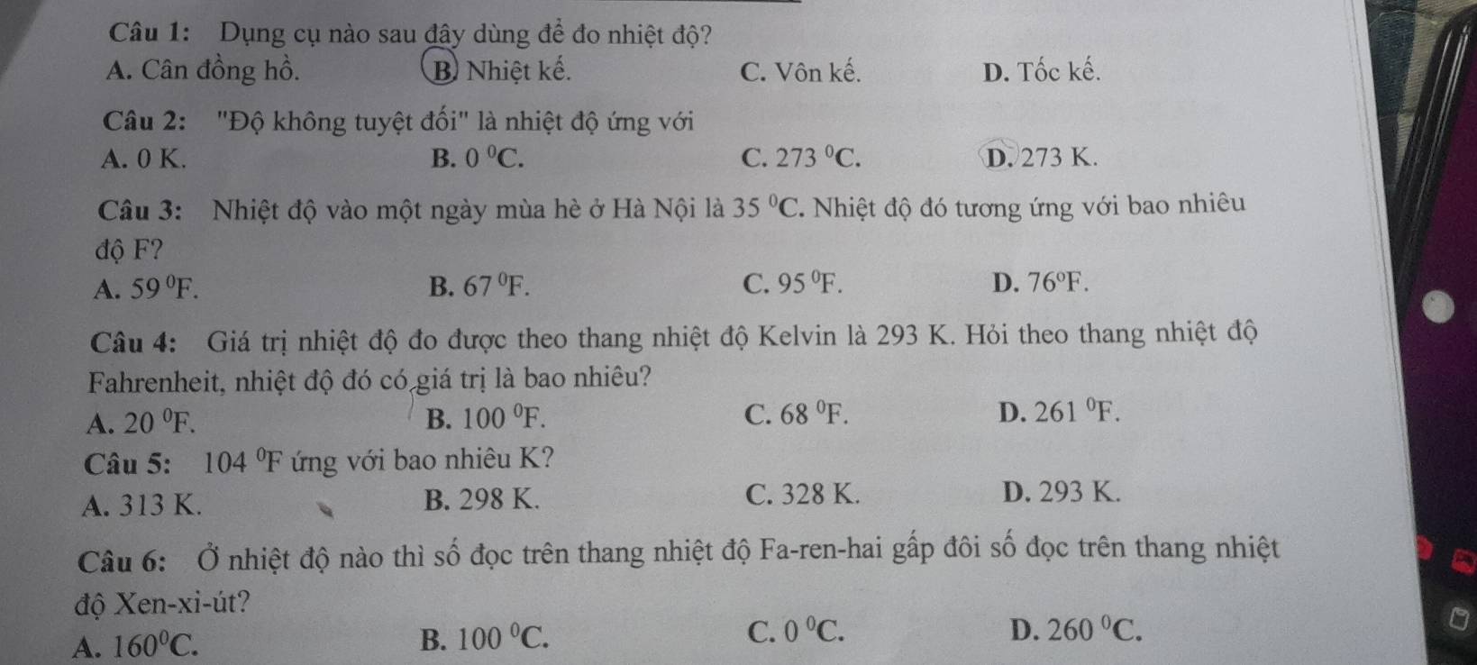 Dụng cụ nào sau đây dùng để đo nhiệt độ?
A. Cân đồng hồ. B Nhiệt kế. C. Vôn kế. D. Tốc kế.
Câu 2: "Độ không tuyệt đối" là nhiệt độ ứng với
A. 0 K. B. 0°C. C. 273°C. D. 273 K.
Câu 3: Nhiệt độ vào một ngày mùa hè ở Hà Nội là 35°C. Nhiệt độ đó tương ứng với bao nhiêu
độ F?
A. 59°F. B. 67°F. C. 95°F. D. 76°F. 
Câu 4: Giá trị nhiệt độ đo được theo thang nhiệt độ Kelvin là 293 K. Hỏi theo thang nhiệt độ
Fahrenheit, nhiệt độ đó có giá trị là bao nhiêu?
A. 20°F. B. 100°F. C. 68°F. D. 261°F. 
Câu 5: 104°F ng với bao nhiêu K?
A. 313 K. B. 298 K. C. 328 K. D. 293 K.
Câu 6: Ở nhiệt độ nào thì số đọc trên thang nhiệt độ Fa-ren-hai gấp đôi số đọc trên thang nhiệt
độ Xen-xi-út?
A. 160°C.
B. 100°C. C. 0°C. D. 260°C.