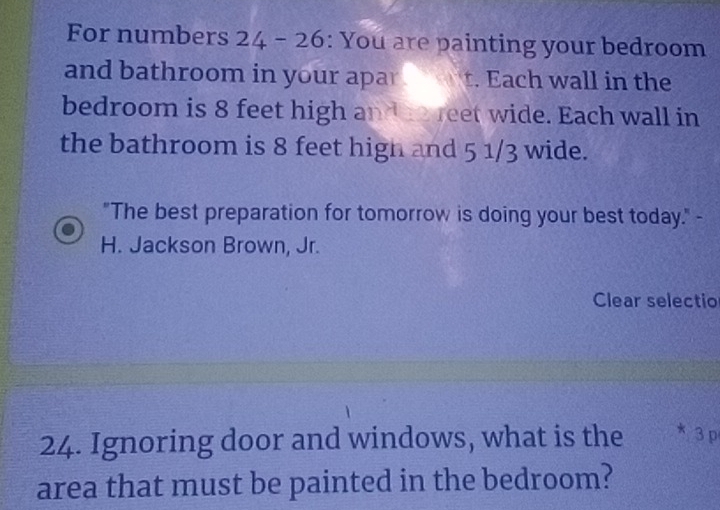 For numbers 24 - 26: You are painting your bedroom 
and bathroom in your apar t. Each wall in the 
bedroom is 8 feet high and he reet wide. Each wall in 
the bathroom is 8 feet high and 5 1/3 wide. 
"The best preparation for tomorrow is doing your best today." - 
H. Jackson Brown, Jr. 
Clear selectio 
24. Ignoring door and windows, what is the * 3 p 
area that must be painted in the bedroom?