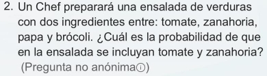 Un Chef preparará una ensalada de verduras 
con dos ingredientes entre: tomate, zanahoria, 
papa y brócoli. ¿Cuál es la probabilidad de que 
en la ensalada se incluyan tomate y zanahoria? 
(Pregunta no anónimaの)