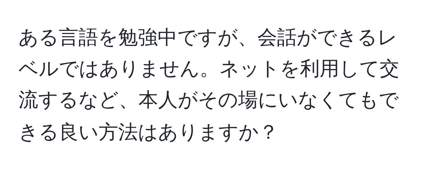 ある言語を勉強中ですが、会話ができるレベルではありません。ネットを利用して交流するなど、本人がその場にいなくてもできる良い方法はありますか？