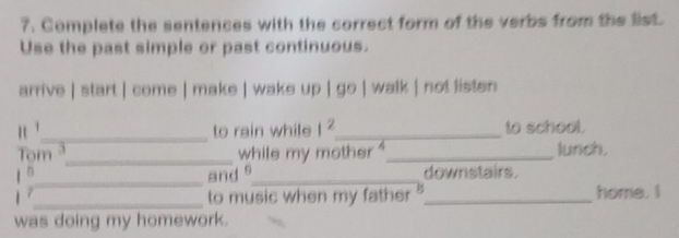 Complete the sentences with the correct form of the verbs from the list. 
Use the past simple or past continuous. 
arrive | start | come | make | wake up | go | walk | not listen 
n ._ to rain while 1^2 _ to school. 
Tom 3_ while my mother '_ lunch. 
_and s_ downstairs. 
_to music when my father ?_ home. I 
was doing my homework.