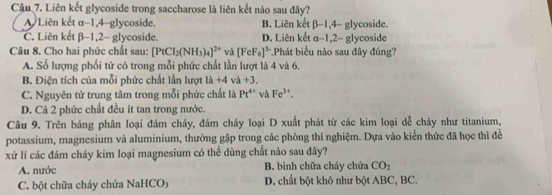 Liên kết glycoside trong saccharose là liên kết nào sau đây?
A Liên kết α-1, 4 -glycoside. B. Liên kết beta -1,4- glycoside.
C. Liên kết β -1, 2 - glycoside. D. Liên kết α-1, 2 - glycoside
Câu 8. Cho hai phức chất sau: [PtCl_2(NH_3)_4]^2+ và [FeF_6]^3- *Phát biểu nào sau đây đúng?
A. Số lượng phối tử có trong mỗi phức chất lần lượt là 4 và 6.
B. Điện tích của mỗi phức chất lần lượt 1a+4 và +3.
C. Nguyên tử trung tâm trong mỗi phức chất là Pt^(4+) và Fe^(3+).
D. Cả 2 phức chất đều ít tan trong nước.
Câu 9. Trên bảng phân loại đám cháy, đám cháy loại D xuất phát từ các kim loại dễ cháy như titanium,
potassium, magnesium và aluminium, thường gặp trong các phòng thí nghiệm. Dựa vào kiến thức đã học thì đề
xử lí các đám cháy kim loại magnesium có thể dùng chất nào sau đây?
A. nước B. bình chữa cháy chứa CO_2
C. bột chữa cháy chứa NaHCO3 D. chất bột khô như bột ABC, BC.