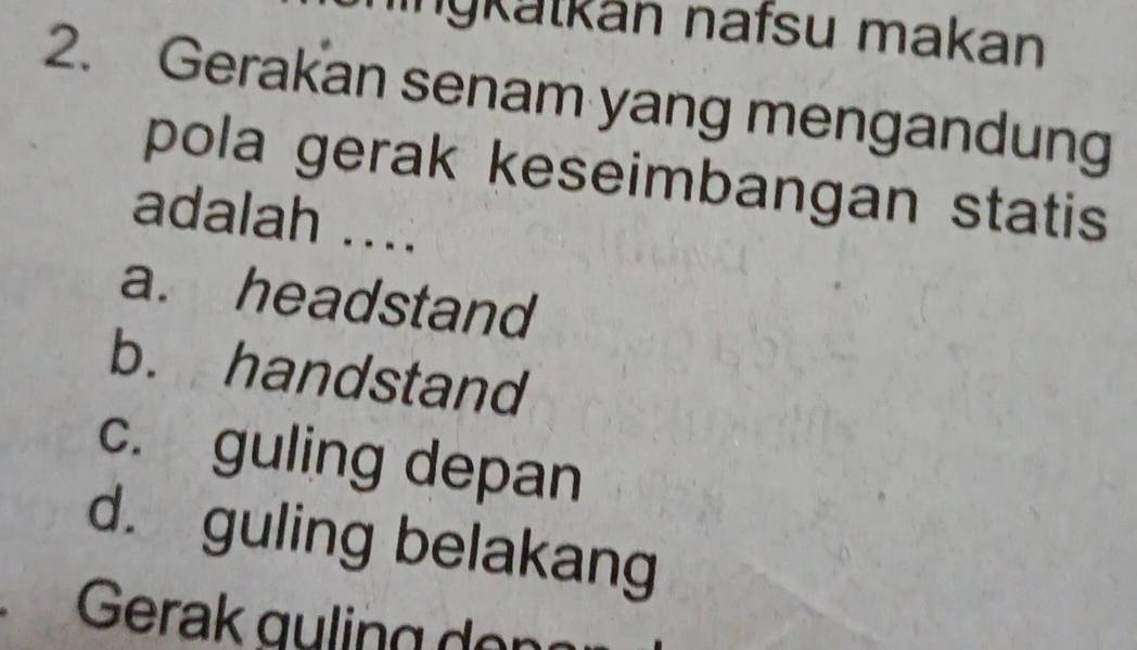 inýkatkán nafsu makan
2. Gerakan senam yang mengandung
pola gerak keseimbangan statis
adalah ....
a. headstand
b. handstand
c. guling depan
d. guling belakang
Gerak guling er