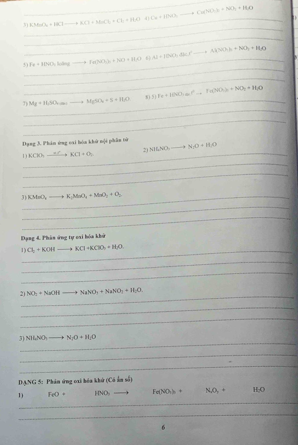 3)_ KMnO_4+HCl _  to KCl+MnCl_2+Cl_2+H_2O 4) Cu+HNO_3to Cu(NO_3)_2+NO_2+H_2O
_
_
_
5)_ Fe+HNO_3]oangto Fe(NO_3)_3+NO+H_2O 6) Al+HNO_3dac.t^2 Al(NO_3)_3+NO_2+H_2O
_
_
_
7) Mg+H_2SO_4(asc) MgSO_4+S+H_2O. 8) 5) Fe+HNO_3(s):t°to Fe(NO_3)_3+NO_2+H_2O
_
Dạng 3. Phản ứng oxi hóa khử nội phân tử
_
_
1) KCIO_3xrightarrow xI.I°KCl+O_2. 2) NH_4NO_3to N_2O+H_2O
_
3)_ KMnO_4 to K_2MnO_4+MnO_2+O_2.
_
_
Dạng 4. Phân ứng tự oxi hóa khử
1)_ Cl_2+KOHto KCl+KClO_3+H_2O.
_
_
_
2) NO_2+NaOH NaNO_3+NaNO_2+H_2O.
_
_
_
3) NH_4NO_3to N_2O+H_2O
_
_
DANG 5: Phân ứng oxi hóa khữ (Có ẩn số)
_
1) FeO+ HNO: _
Fe(NO_3)_3+ N_xO_y+ H_2O
_
6