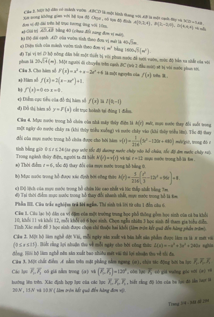 Cầu 2. Một hộ dân có mảnh vườn ABCD là một hình thang với AB là một cạnh đây và
Xết trong không gian với hệ tọa độ Oxyz , có tọa độ đỉnh
đơn vị độ dài trên hệ trục tương ứng với 10m. A(0;2;4),B(2;-2;0),D(4;4;4) 3CD=5AB.
và mỗi
a) Giá trị overline AD.overline AB bằng 40 (chưa đổi sang đơn vị mét).
b) Độ dài cạnh AD của vườn tính theo đơn vị mét là 40sqrt(5)m.
c) Diện tích của mảnh vườn tính theo đơn vị m^2 bằng 1600sqrt(5)(m^2).
đ) Tại vị trí D hộ nông dân bắt một thiết bị vòi phun nước để tưới vườn, mức độ bắn xa nhất của vòi
phun là 20sqrt(14)(m) , Một người di chuyền trên cạnh BC (trừ 2 đầu mút) sẽ bị vòi nước phun tới,
Câu 3. Cho hàm số F(x)=x^2+x-2e^x+6 là một nguyên của f(x) trên R.
a) Hàm số f(x)=2(x-xe^x)+1.
b) f'(x)=0 x=0.
c) Điểm cực tiều của đồ thị hàm số f(x) là I(0;-1)
d) Đồ thị hàm số y=F(x) cắt trục hoành tại đúng 1 điểm.
Câu 4. Mực nước trong hồ chứa của nhà máy thủy điện là h(t) mét, mực nước thay đổi suốt trong
một ngày do nước chảy ra (khi thủy triều xuống) và nước chảy vào (khi thủy triều lên). Tốc độ thay
đổi của mực nước trong hồ chứa được cho bởi hàm v(t)= 1/216 (5t^2-120t+480) mét/giờ, trong đó r
tính bằng giờ 0≤ t≤ 24 (ta quy ước tốc độ dương nước chảy vào hồ chứa, tốc độ âm nước chảy ra).
Trong ngành thủy điện, người ta đã biết h'(t)=v(t) và tại t=12 mực nước trong hồ là 8m .
a) Thời điểm t=6 , tốc độ thay đổi của mực nước trong hồ bằng 0.
b) Mực nước trong hồ được xác định bởi công thức h(t)= 5/216 ( t^3/3 -12t^2+96t)+8.
c) Độ lệch của mực nước trong hồ chứa lúc cao nhất và lúc thấp nhất bằng 7m.
d) Tại thời điểm mực nước trong hồ thay đổi nhanh nhất, mực nước trong hồ là 8m.
Phần III. Câu trắc nghiệm trả lời ngắn. Thí sinh trả lời từ câu 1 đến câu 6.
Câu 1. Câu lạc bộ dân ca ví dặm của một trường trung học phổ thông gồm học sinh của cả ba khối
10, khối 11 và khối 12, mỗi khối có 6 học sinh. Chọn ngẫu nhiên 3 học sinh để tham gia biểu diễn.
Tính Xác suất để 3 học sinh được chọn chỉ thuộc hai khối (làm tròn kết quả đến hàng phần trăm).
Câu 2. Một hộ làm nghề dệt Vải, mỗi ngày sản xuất và bán hết sản phẩm được làm ra là x mét vài
(0≤ x≤ 15). Biết rằng lợi nhuận thu về mỗi ngày cho bởi công thức L(x)=-x^3+3x^2+240x nghìn
đồng. Hỏi hộ làm nghề nên sản xuất bao nhiêu mét vài thì lợi nhuận thu về tối đa.
Câu 3. Một chất điểm A nằm trên mặt phẳng nằm ngang (α), chịu tác động bởi ba lực overline F_1,overline F_2,overline F_3.
Các lực overline F_1,overline F_2 có giá nằm trong (α) và (overline F_1,overline F_2)=120° , còn lực overline F_3 có giá vuông góc với (æ) và
hướng lên trên. Xác định hợp lực của các lực overline F_1,overline F_2,overline F_3 , biết rằng độ lớn của ba lực đó lần lượt là
20N , 15N và 10N ( làm tròn kết quả đến hàng đơn vị).
Trang 3/4 - Mã đề 294