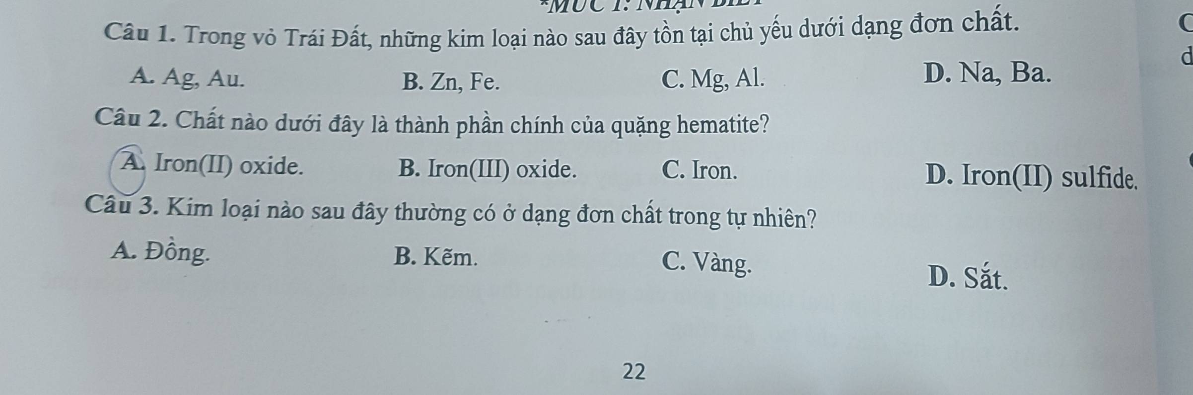 Mục 1: Nhạn
Câu 1. Trong vỏ Trái Đất, những kim loại nào sau đây tồn tại chủ yếu dưới dạng đơn chất.
A. Ag, Au. B. Zn, Fe. C. Mg, Al.
D. Na, Ba.
Câu 2. Chất nào dưới đây là thành phần chính của quặng hematite?
A. Iron(II) oxide. B. Iron(III) oxide. C. Iron. D. Iron(II) sulfide.
Câu 3. Kim loại nào sau đây thường có ở dạng đơn chất trong tự nhiên?
A. Đồng. B. Kẽm. C. Vàng.
D. Sắt.
22