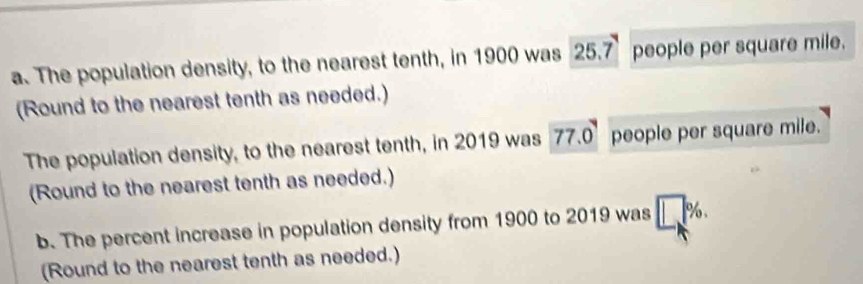 The population density, to the nearest tenth, in 1900 was 25.7 people per square mile. 
(Round to the nearest tenth as needed.) 
The population density, to the nearest tenth, in 2019 was 77.0° people per square mile. 
(Round to the nearest tenth as needed.) 
b. The percent increase in population density from 1900 to 2019 was □ %. 
(Round to the nearest tenth as needed.)