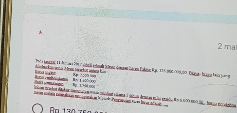 ma 
Pada tanggal 11 Jamari 2017 dibeli sebuah Mesin dengan harga Faktur Rp. 125.000.000,00. Biaya- biaya lain yang 
dikeluarkan untuk Mesin tersebut antara lai 
Bina nembonşkaran Bizva angkus
Rp. 2.500.000
Barva pemasangan Rp. 1.750.000 Rp. 1.500.000
Mesin tersebut ditakair mempunçai masə manfaat aclama 5 tahun dengan nilai residu Rp 6 000.000,00. harga perolehan 
meún apabıla permahaan mengeusakan Metode Penyasutan garís luçus adalah 
Ro 130 75