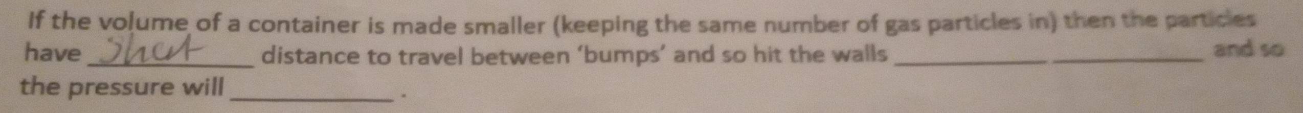 If the volume of a container is made smaller (keeping the same number of gas particles in) then the particles 
have_ distance to travel between ‘bumps’ and so hit the walls_ 
_ 
and so 
the pressure will 
_.