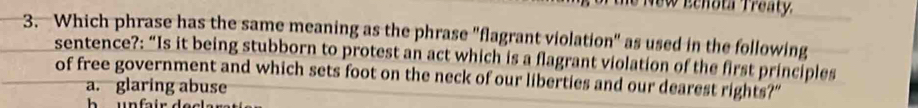 New Eehota Treaty.
3. Which phrase has the same meaning as the phrase "flagrant violation" as used in the following
sentence?: “Is it being stubborn to protest an act which is a flagrant violation of the first principles
of free government and which sets foot on the neck of our liberties and our dearest rights?"
a. glaring abuse
h unfair .