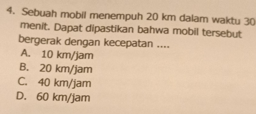 Sebuah mobil menempuh 20 km dalam waktu 30
menit. Dapat dipastikan bahwa mobil tersebut
bergerak dengan kecepatan ....
A. 10 km/jam
B. 20 km/jam
C. 40 km/jam
D. 60 km/jam