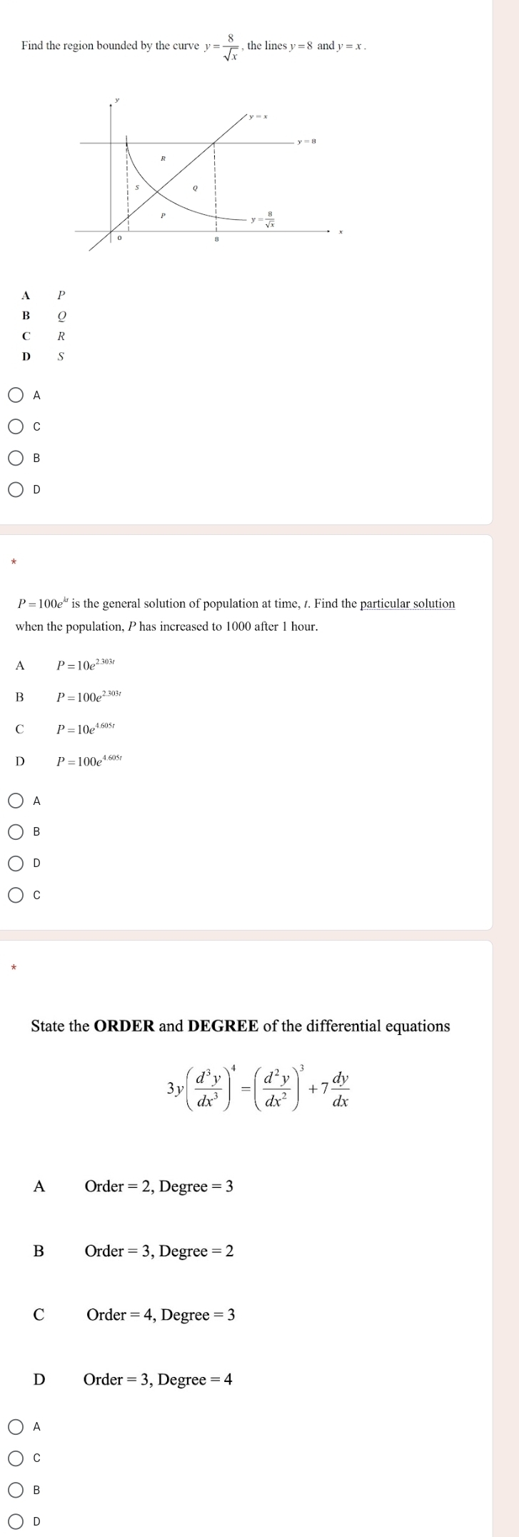 Find the region bounded by the curve y= 8/sqrt(x) ,thelinesy=8andy=x.
A P
B Q
C£R
D S
A
C
B
D
' is the general solution of population at time, 7. Find the particular solution
when the population, P has increased to 1000 after 1 hour.
A P=10e^(2.303t)
B P=100e^(2.303t)
C P=10e^(4.605t)
P=100e^(4.605t)
A
B
D
C
State the ORDER and DEGREE of the differential equations
3y( d^3y/dx^3 )^4=( d^2y/dx^2 )^3+7 dy/dx 
A Order = 2, Degree =3
B Order = 3, Degree = 2
C Order = 4, Degree = 3
D Order = 3, Degree = 4
A
C
B
D