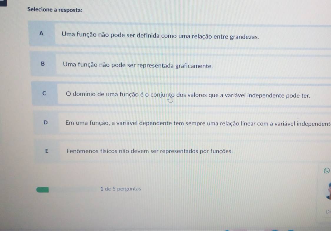 Selecione a resposta:
A Uma função não pode ser definida como uma relação entre grandezas.
B Uma função não pode ser representada graficamente.
C O domínio de uma função é o conjunto dos valores que a variável independente pode ter.
D Em uma função, a variável dependente tem sempre uma relação linear com a variável independent
E Fenômenos físicos não devem ser representados por funções.
1 de 5 perguntas
Di