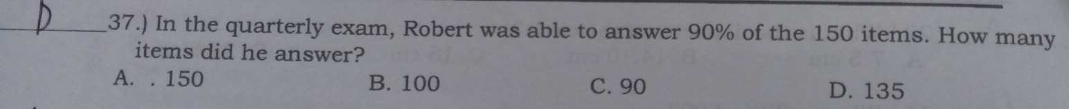 37.) In the quarterly exam, Robert was able to answer 90% of the 150 items. How many
items did he answer?
A. . 150 B. 100 C. 90
D. 135