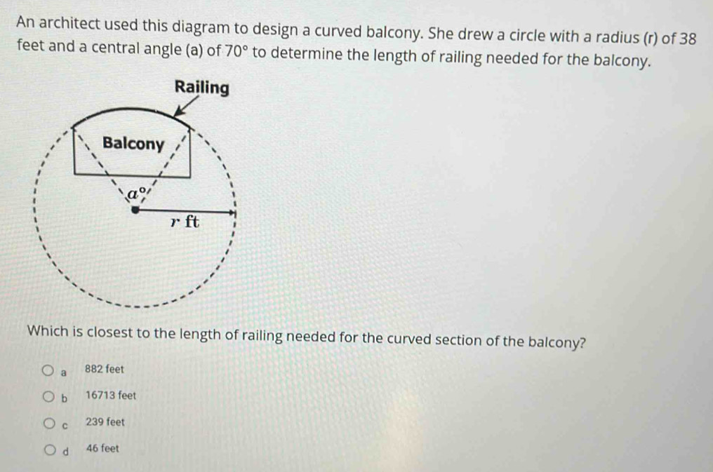 An architect used this diagram to design a curved balcony. She drew a circle with a radius (r) of 38
feet and a central angle (a) of 70° to determine the length of railing needed for the balcony.
Which is closest to the length of railing needed for the curved section of the balcony?
a   882 feet
b 16713 feet
239 feet
dà 46 feet