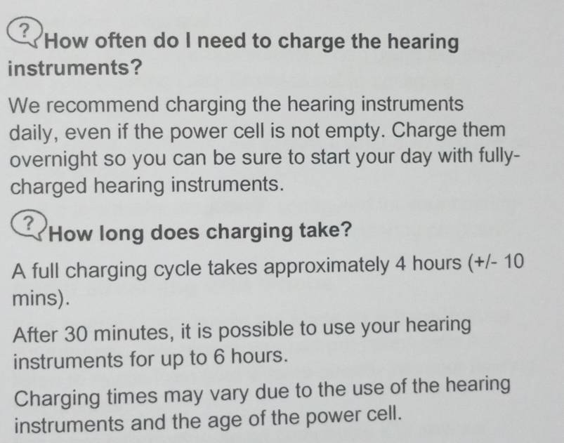 ? How often do I need to charge the hearing
instruments?
We recommend charging the hearing instruments
daily, even if the power cell is not empty. Charge them
overnight so you can be sure to start your day with fully-
charged hearing instruments.
? How long does charging take?
A full charging cycle takes approximately 4 hours (+/- 10
mins).
After 30 minutes, it is possible to use your hearing
instruments for up to 6 hours.
Charging times may vary due to the use of the hearing
instruments and the age of the power cell.