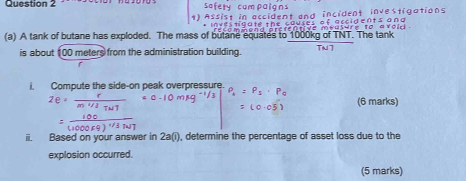 A 
(a) A tank of butane has exploded. The mass of butane equates to 1000kg of TNT. The tank 
is about 100 meters from the administration building. TNT 
i. Compute the side-on peak overpressure. 
(6 marks) 
ii. Based on your answer in 2a(i), determine the percentage of asset loss due to the 
explosion occurred. 
(5 marks)