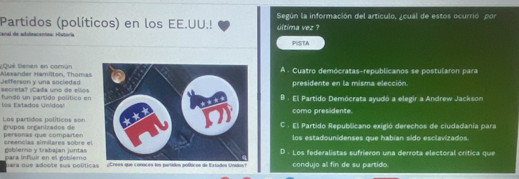 Según la información del artículo, ¿cuál de estos ocurrió por
Partidos (políticos) en los EE.UU.! última vez ?
canal de adolescentes: Historia
PISTA
¿Qué tienen en común
Alexander Hamilton, ThomasA . Cuatro demócratas-republicanos se postularon para
Jefferson y una sociedadpresidente en la misma elección.
secreta? ¡Cada uno de ellos
fundó un partido político enB . El Partido Demócrata ayudó a elegir a Andrew Jackson
los Estados Unidos!como presidente.
Los partidos políticos sonC . El Partido Republicano exigió derechos de ciudadanía para
grupos organizados de
personas que compartenlos estadounidenses que habian sido esclavizados.
creencias similares sobre el
gobierno y trabajan juntas D . Los federalistas sufrieron una derrota electoral crítica que
para influir en el gobierno ¿Crees que conoces los partidos políticos de Estados Unidos? condujo al fin de su partido.
para que adoote sus políticas