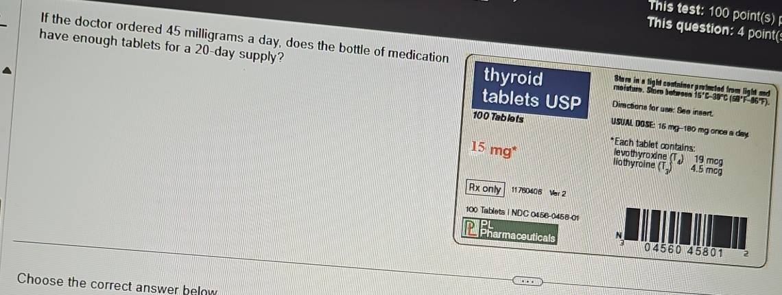 This test: 100 point 48 
This question: 4 point( 
If the doctor ordered 45 milligrams a day, does the bottle of medication Store in a tight container protucted from light and 
have enough tablets for a 20-day supply? thyroid moisture. Store bete sen 15°C-30°C (SB°F-96°F). 
tablets USP Directions for use: See insert.
100 Tablets 
USUAL DOSE: 16 mg -- 180 mg once a day. 
*Each tablet contains: 
levothyroxine (T.) 19 mcg
15mg^* liothyroine (T.) 4.5 mcg
Rx only 11760406 Ver 2
100 Tablets | NDC 0456-0458-01 
Repharmaceuticals N 04560 45801 2 
Choose the correct answer below