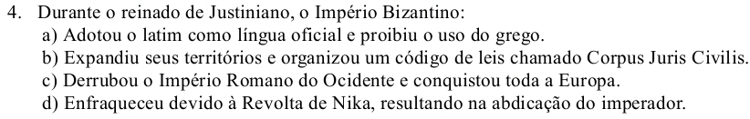 Durante o reinado de Justiniano, o Império Bizantino:
a) Adotou o latim como língua oficial e proibiu o uso do grego.
b) Expandiu seus territórios e organizou um código de leis chamado Corpus Juris Civilis.
c) Derrubou o Império Romano do Ocidente e conquistou toda a Europa.
d) Enfraqueceu devido à Revolta de Nika, resultando na abdicação do imperador.