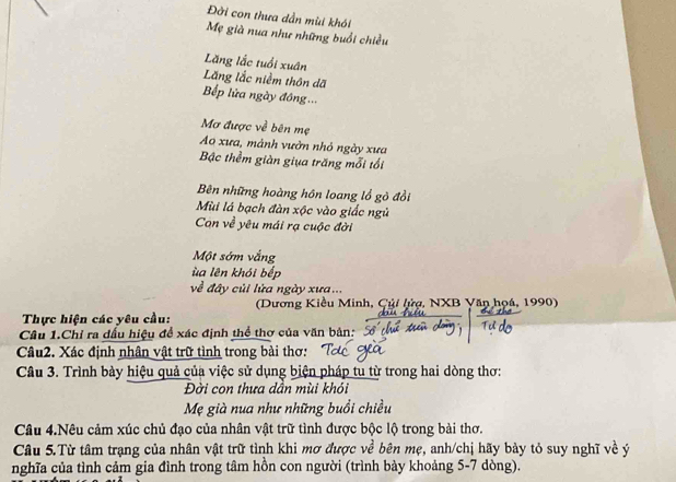 Đời con thưa dẫn mùi khói 
Mẹ già nua như những buổi chiều 
Lăng lắc tuổi xuân 
Lăng lắc niềm thôn dã 
Bếp lửa ngày đồng ... 
Mơ được về bên mẹ 
Ao xưa, mảnh vườn nhỏ ngày xưa 
Bậc thềm giàn giua trăng mỗi tối 
Bên những hoàng hôn loang lổ gò đổi 
Mùi lá bạch đàn xộc vào giấc ngủ 
Con về yêu mái rạ cuộc đời 
Một sớm vắng 
ùa lên khói bếp 
về đây củi lửa ngày xưa... 
(Dương Kiều Minh, Çủi lửợ, NXB Văn họá, 1990) 
Thực hiện các yêu cầu: 
Câu 1.Chỉ ra đấu hiệu để xác định thể thơ của văn bản: 
Câu2. Xác định nhân vật trữ tình trong bài thơ: 
Câu 3. Trình bày hiệu quả của việc sử dụng biện pháp tu từ trong hai dòng thơ: 
Đời con thưa dần mùi khỏi 
Mẹ già nua như những buổi chiều 
Câu 4.Nêu cảm xúc chủ đạo của nhân vật trữ tình được bộc lộ trong bài thơ. 
Câu 5.Từ tâm trạng của nhân vật trữ tình khi mơ được về bên mẹ, anh/chị hãy bày tỏ suy nghĩ về ý 
nghĩa của tình cảm gia đình trong tâm hồn con người (trình bày khoảng 5-7 dòng).