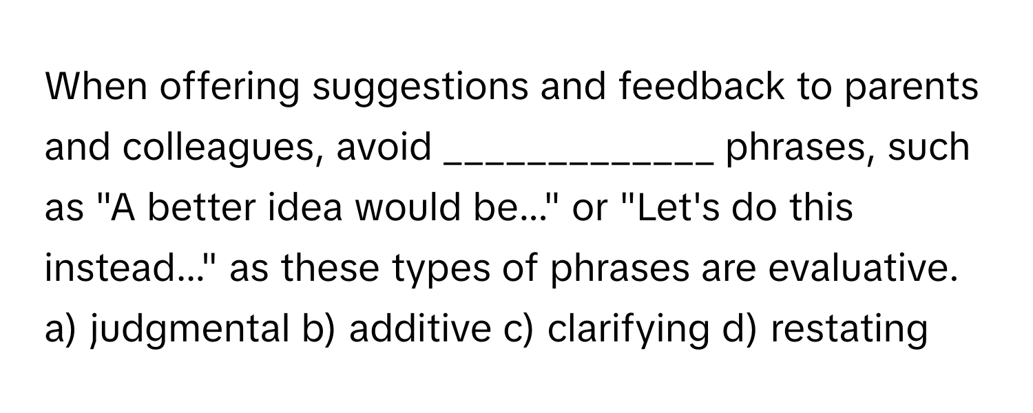 When offering suggestions and feedback to parents and colleagues, avoid _____________ phrases, such as "A better idea would be..." or "Let's do this instead..." as these types of phrases are evaluative.

a) judgmental b) additive c) clarifying d) restating