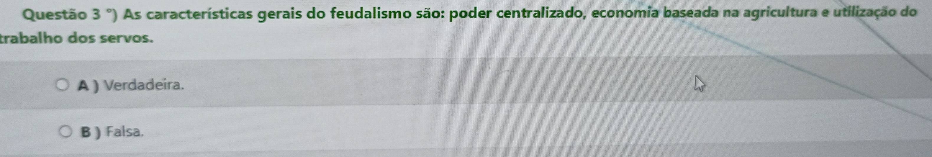 Questão 3°) As características gerais do feudalismo são: poder centralizado, economia baseada na agricultura e utilização do
trabalho dos servos.
A ) Verdadeira.
B ) Falsa.