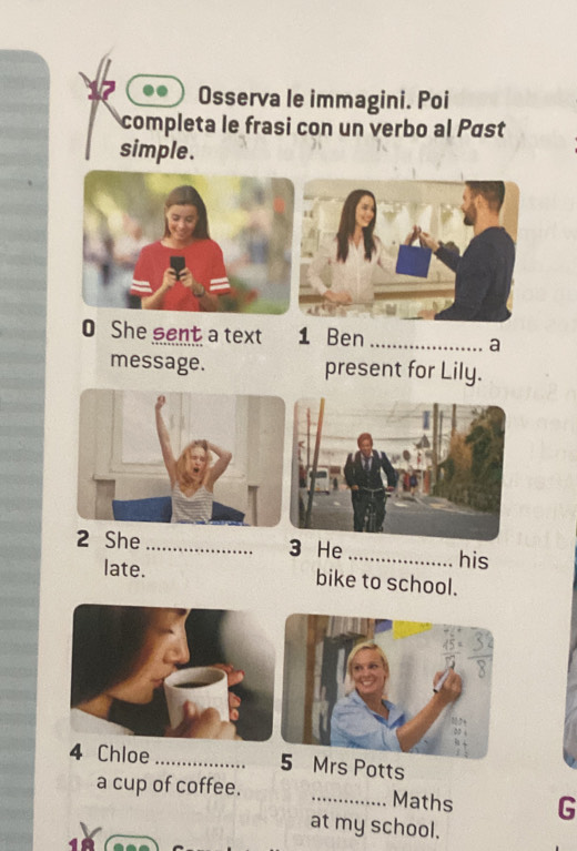 Osserva le immagini. Poi 
completa le frasi con un verbo al Pást 
simple. 
0 She sent a text 1 Ben _a 
message. present for Lily. 
2 She _3 He_ his 
late. bike to school. 
4 Chloe_ 5 Mrs Potts 
a cup of coffee. _Maths G 
at my school.