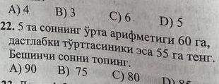 A) 4 B) 3 C) 6 D) 5
22. 5 τа соннинг рτа арифмеτиги 60 га,
дастлабки τурттасиники эса 55 га тенг.
Бешинчи сонни топинг.
A) 90 B) 75 C) 80