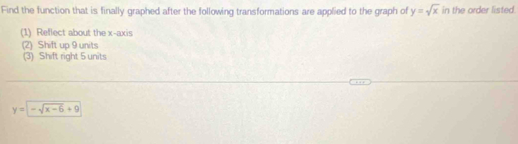 Find the function that is finally graphed after the following transformations are applied to the graph of y=sqrt(x) in the order listed.
(1) Reflect about the x-axis
(2) Shift up 9 units
(3) Shift right 5 units
y=-sqrt(x-6)+9