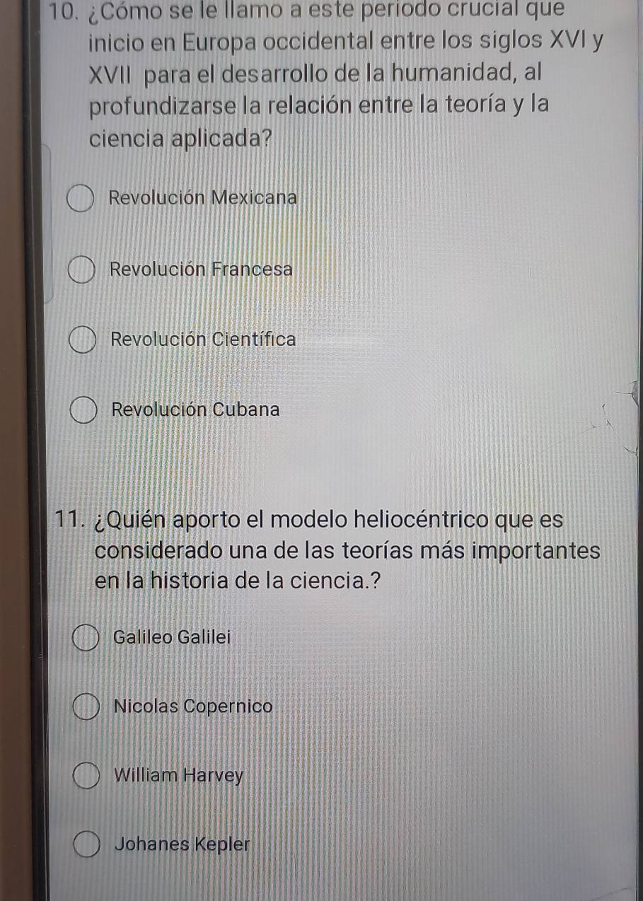 ¿Cómo se le llamo a este periodo crucial que
inicio en Europa occidental entre los siglos XVI y
XVII para el desarrollo de la humanidad, al
profundizarse la relación entre la teoría y la
ciencia aplicada?
Revolución Mexicana
Revolución Francesa
Revolución Científica
Revolución Cubana
11. ¿Quién aporto el modelo heliocéntrico que es
considerado una de las teorías más importantes
en la historia de la ciencia.?
Galileo Galilei
Nicolas Copernico
William Harvey
Johanes Kepler