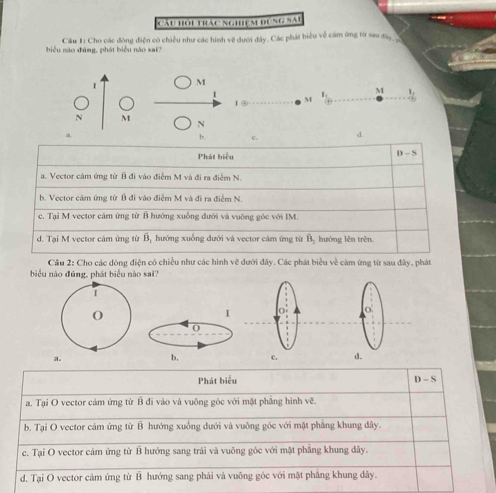 cầu hoi trác nghiệm đúng SAi
Câu 1: Cho các đòng điện có chiều như các hình vẽ dưới đây. Các phát biểu về cảm ứng từ sau đây, c
biểu nào đúng, phát biểu nào sai?
I
M
I
0+1 
I  enclosecircle4 
M I_1 M I_
N M
N
a.
b. c.
d.
D 
Phát biu || S
a. Vector cảm ứng từ B đi vào điểm M và đi ra điểm N.
b. Vector cảm ứng từ B đi vào điểm M và đi ra điểm N.
c. Tại M vector cảm ứng từ B hướng xuống dưới và vuông góc với IM.
d. Tại M vector cảm ứng từ vector B hướng xuống dưới và vector cảm ứng từ vector B_2 hướng lên trên.
Câu 2: Cho các dòng điện có chiều như các hình vẽ dưới đây. Các phát biểu về cảm ứng từ sau đây, phát
biểu nào đúng, phát biểu nào sai?
I
a.
b.
c.
d.
Phát biểu D - S
a. Tại O vector cảm ứng từ B đi vào và vuông góc với mặt phẳng hình vẽ.
b. Tại O vector cảm ứng từ vector B hướng xuống dưới và vuông góc với mặt phảng khung dây.
c. Tại O vector cảm ứng từ vector B hướng sang trái và vuông góc với mặt phẳng khung dây.
d. Tại O vector cảm ứng từ vector B hướng sang phải và vuông góc với mặt phẵng khung dây.