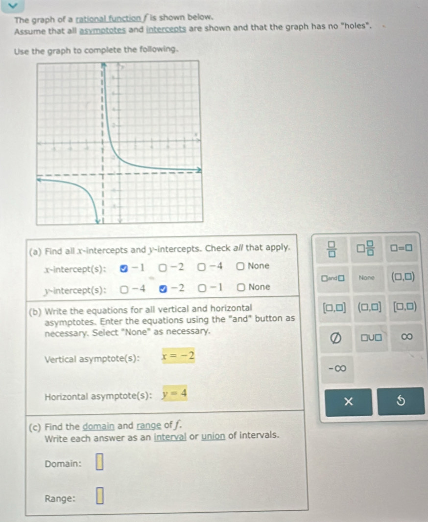 The graph of a rational function f is shown below.
Assume that all asymptotes and intercepts are shown and that the graph has no "holes".
Use the graph to complete the following.
(a) Find all x-intercepts and y-intercepts. Check a// that apply,  □ /□   □  □ /□   □ =□
x-intercept(s): -1 □ -2 □ -4 None
□ and□ None (□ ,□ )
y-intercept(s): -4 -2 □ -1 〇None
(b) Write the equations for all vertical and horizontal
[□ ,□ ] (□ ,□ ] [□ ,□ )
asymptotes. Enter the equations using the "and" button as
necessary. Select "None" as necessary.
□ U□ ∞
Vertical asymptote(s): x=-2
-∞
Horizontal asymptote(s): y=4
(c) Find the domain and range of f.
Write each answer as an interval or union of intervals.
Domain: □ 
Range: