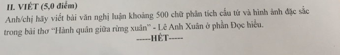 VIÉT (5, 0 điểm) 
Anh/chị hãy viết bài văn nghị luận khoảng 500 chữ phân tích cấu tứ và hình ảnh đặc sắc 
trong bài thơ “Hành quân giữa rừng xuân” - Lê Anh Xuân ở phần Đọc hiều. 
-----HÉT_