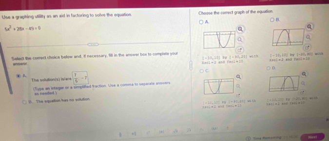 Use a graphing utility as an aid in factoring to solve the equation. Choose the correct graph of the equation.
A.
B.
5x^2+28x-49=0
Select the correct choice below and, if necessary, fill in the answer box to complete your wi sh
[-10,10] by [-30,20] with [-10,10] by [-20,90]
answer and Ysol=10 Xre1=2 and Tee1=10
Xsc1=2=2 
C.
D.
A. ( 7/5 ,-7
The solution(s) is/are
(Type an integer or a simplified fraction. Use a comma to separate answers
as needed
[-10,10] by [-32,20] wa ch C=10,10) by (-27,90] w th
B. The equation has no solution
XBCL=2 and Yeal=12 * 801=2 AndTrCl_2^++1T.
Time Remaning: 0 1 1 5 Neart