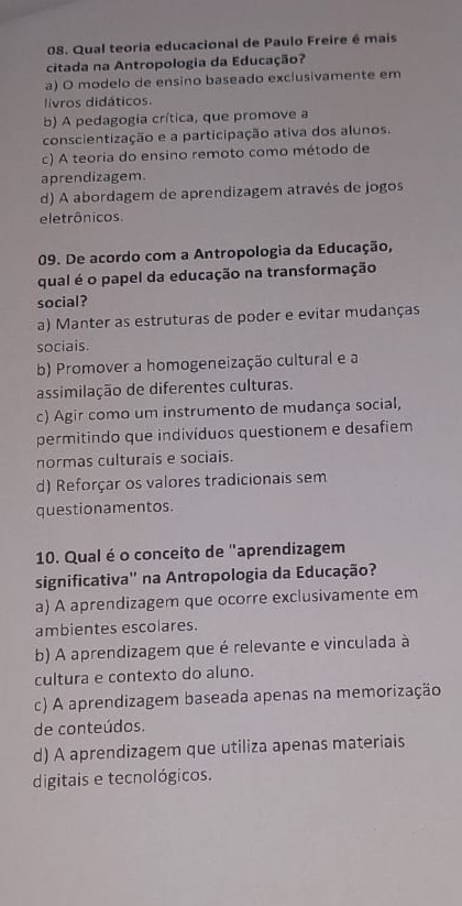 Qual teoria educacional de Paulo Freire é mais
citada na Antropologia da Educação?
a) O modelo de ensino baseado exclusivamente em
livros didáticos.
b) A pedagogia crítica, que promove a
conscientização e a participação ativa dos alunos.
c) A teoria do ensino remoto como método de
aprendizagem.
d) A abordagem de aprendizagem através de jogos
eletrônicos.
09. De acordo com a Antropologia da Educação,
qual é o papel da educação na transformação
social?
a) Manter as estruturas de poder e evitar mudanças
sociais.
b) Promover a homogeneização cultural e a
assimilação de diferentes culturas.
c) Agir como um instrumento de mudança social,
permitindo que indivíduos questionem e desafiem
normas culturais e sociais.
d) Reforçar os valores tradicionais sem
questionamentos.
10. Qual é o conceito de "aprendizagem
significativa'' na Antropologia da Educação?
a) A aprendizagem que ocorre exclusivamente em
ambientes escolares.
b) A aprendizagem que é relevante e vinculada à
cultura e contexto do aluno.
c) A aprendizagem baseada apenas na memorização
de conteúdos.
d) A aprendizagem que utiliza apenas materiais
digitais e tecnológicos.