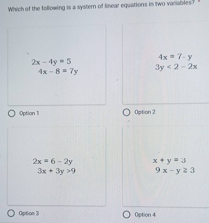 Which of the following is a system of linear equations in two variables?
4x=7-y
2x-4y=5
4x-8=7y
3y<2-2x</tex> 
Option 1 Option 2
2x=6-2y
x+y=3
3x+3y>9
9x-y≥ 3
Option 3 Option 4