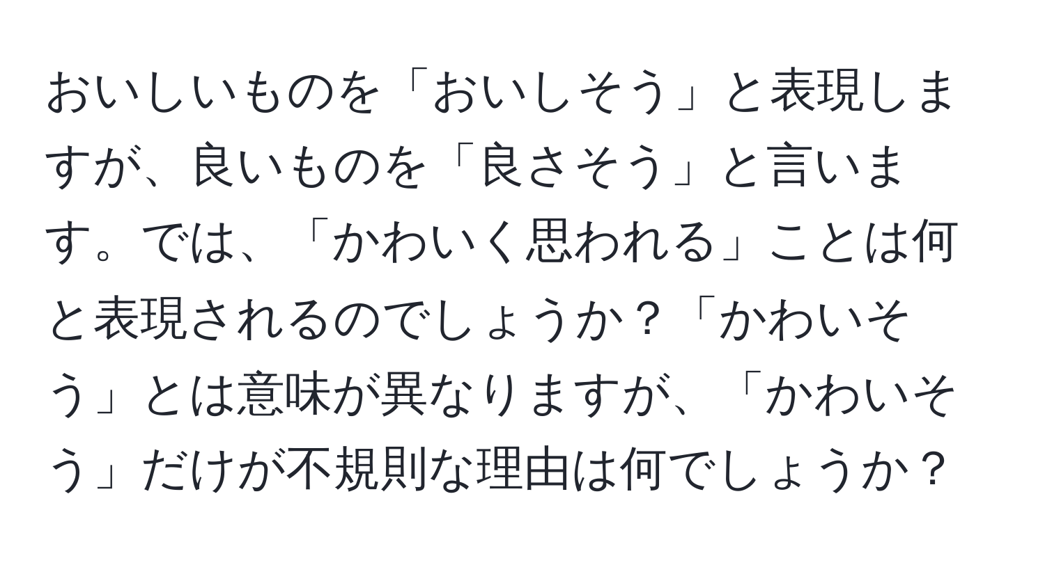 おいしいものを「おいしそう」と表現しますが、良いものを「良さそう」と言います。では、「かわいく思われる」ことは何と表現されるのでしょうか？「かわいそう」とは意味が異なりますが、「かわいそう」だけが不規則な理由は何でしょうか？