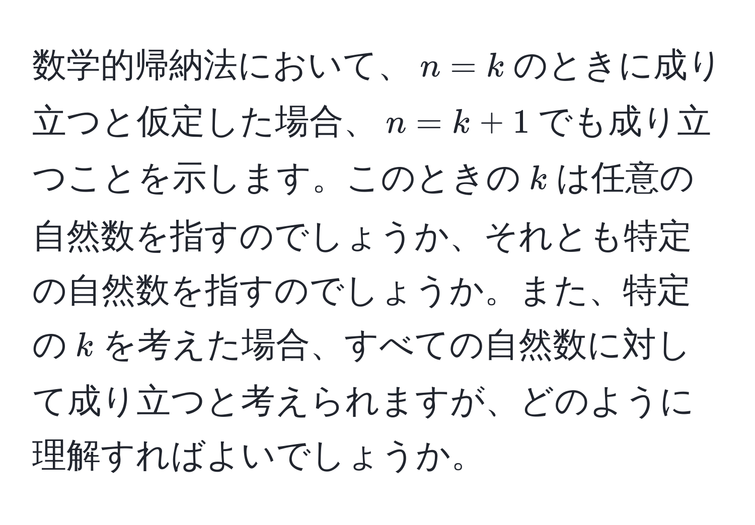 数学的帰納法において、$n=k$のときに成り立つと仮定した場合、$n=k+1$でも成り立つことを示します。このときの$k$は任意の自然数を指すのでしょうか、それとも特定の自然数を指すのでしょうか。また、特定の$k$を考えた場合、すべての自然数に対して成り立つと考えられますが、どのように理解すればよいでしょうか。