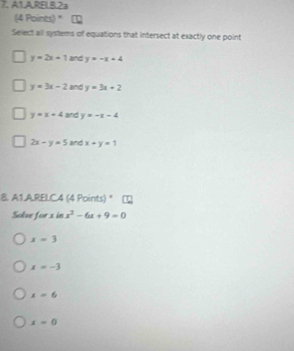 A1.ARELB.2a
(4 Points) "
Sellect all systems of equations that intersect at exactly one point
y=2x+1 and y=-x+4
y=3x-2 and y=3x+2
y=x+4 and y=-x-4
2x-y=5 and x+y=1
8. A1LA.RELC4 (4 Points) "
Solve for xinx^2-6x+9=0
x=3
x=-3
x=6
x=0